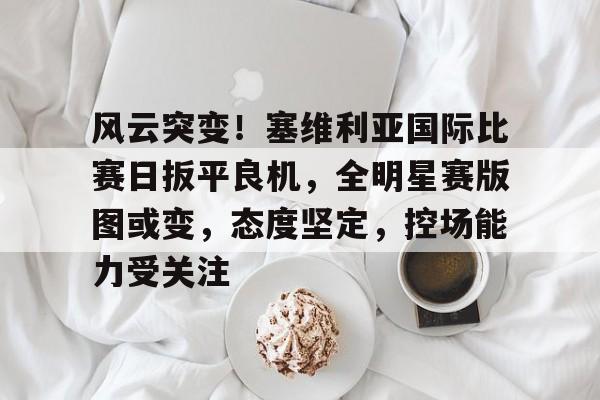 kaiyun sports-风云突变！塞维利亚国际比赛日扳平良机，全明星赛版图或变，态度坚定，控场能力受关注-kaiyun sports